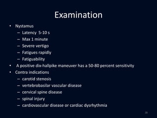 Examination
• Nystamus
– Latency 5-10 s
– Max 1 minute
– Severe vertigo
– Fatigues rapidly
– Fatiguability
• A positive dix-hallpike maneuver has a 50-80 percent sensitivity
• Contra indications
– carotid stenosis
– vertebrobasilar vascular disease
– cervical spine disease
– spinal injury
– cardiovascular disease or cardiac dysrhythmia
28
 