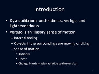 Introduction
• Dysequilibrium, unsteadiness, vertigo, and
lightheadedness
• Vertigo is an illusory sense of motion
– Internal feeling
– Objects in the surroundings are moving or tilting
– Sense of motion
• Rotatory
• Linear
• Change in orientation relative to the vertical
3
 