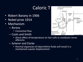 Caloric T
• Robert Barany in 1906
• Nobel prize 1914
• Mechanism
– Barany
• Convective flow
– Coats and Smith
• direct effect of temperature on hair cells or vestibular-nerve
afferents
– Scherer and Clarke
• thermal expansion of labyrinthine fluids will result in a
maintained cupular displacement
30
 