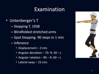 Examination
• Untenberger’s T
– Stepping T, 1938
– Blindfolded stretched arms
– Spot Stepping 90 steps in 1 min
– Inferance
• Displacement – 2 mts
• Angular deviation – 70- R, 50 – L
• Angular rotation – 85 – R, 60 – L
• Lateral sway – 15 cms
34
 