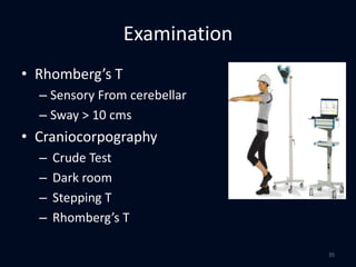 Examination
• Rhomberg’s T
– Sensory From cerebellar
– Sway > 10 cms
• Craniocorpography
– Crude Test
– Dark room
– Stepping T
– Rhomberg’s T
35
 