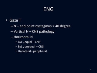 ENG
• Gaze T
– N – end point nystagmus > 40 degree
– Vertical N – CNS pathology
– Horizontal N
• BL , equal – CNS
• BL , unequal – CNS
• Unilateral - peripheral
39
 