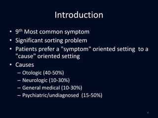 Introduction
• 9th Most common symptom
• Significant sorting problem
• Patients prefer a "symptom" oriented setting to a
"cause" oriented setting
• Causes
– Otologic (40-50%)
– Neurologic (10-30%)
– General medical (10-30%)
– Psychiatric/undiagnosed (15-50%)
4
 