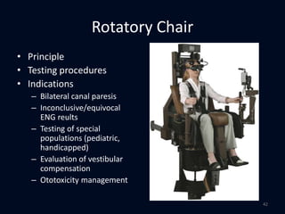 Rotatory Chair
• Principle
• Testing procedures
• Indications
– Bilateral canal paresis
– Inconclusive/equivocal
ENG reults
– Testing of special
populations (pediatric,
handicapped)
– Evaluation of vestibular
compensation
– Ototoxicity management
42
 