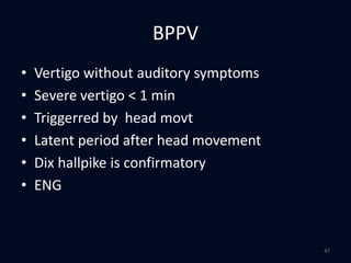 BPPV
• Vertigo without auditory symptoms
• Severe vertigo < 1 min
• Triggerred by head movt
• Latent period after head movement
• Dix hallpike is confirmatory
• ENG
47
 