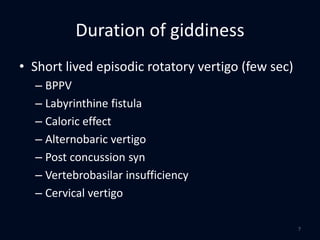 Duration of giddiness
• Short lived episodic rotatory vertigo (few sec)
– BPPV
– Labyrinthine fistula
– Caloric effect
– Alternobaric vertigo
– Post concussion syn
– Vertebrobasilar insufficiency
– Cervical vertigo
7
 