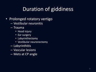 Duration of giddiness
• Prolonged rotatory vertigo
– Vestibular neuronitis
– Trauma
• Head injury
• Ear surgery
• Labyrinthectomy
• Vestibular neuronectomy
– Labyrinthitis
– Vascular lesions
– Mets at CP angle
9
 