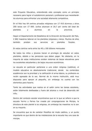 este Proyecto Educativo, entendiendo este concepto como un principio
necesario para lograr el autodominio personal y profesional que necesitarán
los alumnos para enfrentar una sociedad altamente competitiva.


En el País hay 64 centros privados religiosos con 17 410 alumnos y otros
200 laicos con 17 000. Juntos alcanzan el 20,7 por ciento del total de
planteles        y        alumnos           en        la      provincia.


Según el Departamento de Estadística de la Dirección de Educación del País,
2 882 maestros laboran en los planteles religiosos y laicos. Muchos de ellos
también     prestan       sus   servicios        en   planteles     fiscales.


En estos centros varía entre los 40 y 100 dólares mensuales

No todos los niños y jóvenes tienen el privilegio de estudiar en estos
planteles, debido a las pensiones que deben pagar. No obstante, en la
mayoría de estas instituciones existen sistemas de becas educativas para
los excelentes estudiantes y de bajos recursos económicos.

La escuela en particular pertenece a una orden religiosa (católica), el
modelo educativo es absolutamente tradicional, donde              los contenidos
académicos son la prioridad y la calificación el arma básica, su profesora es
recién egresada de la esc. Normal de la misma institución, está muy
dispuesta para apoyar al pequeño, sin embargo no cuenta con los
elementos para hacerlo.

Tanto las actividades que realiza en el salón como las tareas escolares,
están totalmente desfasadas y fuera del alcance a nivel de desarrollo del
niño.

Dentro del contexto escolar encontramos que en lo que se refiere a que la
escuela Yermo y Parres fue creada por congregaciones de Monjes, la
directora de este plantel si es religiosa, sin embargo las maestras no lo son
en su mayoría.

Se encuentra que es de carácter filosófico de modo católico, y un punto
importante es que dentro de las instalaciones de la escuela hay una casa de
monjas.
 