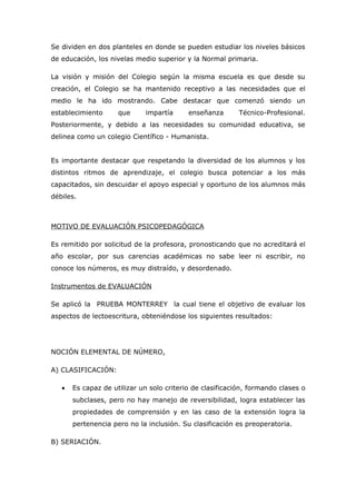 Se dividen en dos planteles en donde se pueden estudiar los niveles básicos
de educación, los nivelas medio superior y la Normal primaria.

La visión y misión del Colegio según la misma escuela es que desde su
creación, el Colegio se ha mantenido receptivo a las necesidades que el
medio le ha ido mostrando. Cabe destacar que comenzó siendo un
establecimiento      que     impartía      enseñanza       Técnico-Profesional.
Posteriormente, y debido a las necesidades su comunidad educativa, se
delinea como un colegio Científico - Humanista.


Es importante destacar que respetando la diversidad de los alumnos y los
distintos ritmos de aprendizaje, el colegio busca potenciar a los más
capacitados, sin descuidar el apoyo especial y oportuno de los alumnos más
débiles.



MOTIVO DE EVALUACIÓN PSICOPEDAGÓGICA

Es remitido por solicitud de la profesora, pronosticando que no acreditará el
año escolar, por sus carencias académicas no sabe leer ni escribir, no
conoce los números, es muy distraído, y desordenado.

Instrumentos de EVALUACIÓN

Se aplicó la PRUEBA MONTERREY la cual tiene el objetivo de evaluar los
aspectos de lectoescritura, obteniéndose los siguientes resultados:




NOCIÓN ELEMENTAL DE NÚMERO,

A) CLASIFICACIÓN:

   •   Es capaz de utilizar un solo criterio de clasificación, formando clases o
       subclases, pero no hay manejo de reversibilidad, logra establecer las
       propiedades de comprensión y en las caso de la extensión logra la
       pertenencia pero no la inclusión. Su clasificación es preoperatoria.

B) SERIACIÓN.
 