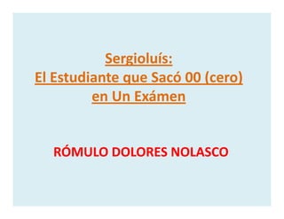 Sergioluís: 
El Estudiante que Sacó 00 (cero) 
en Un Exámenen Un Exámen
RÓMULO DOLORES NOLASCORÓMULO DOLORES NOLASCORÓMULO DOLORES NOLASCORÓMULO DOLORES NOLASCO
 