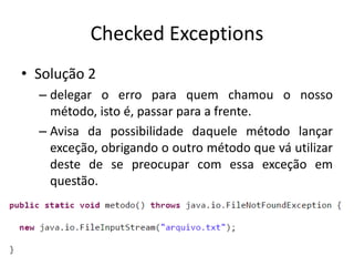 Checked Exceptions
• Solução 2
– delegar o erro para quem chamou o nosso
método, isto é, passar para a frente.
– Avisa da possibilidade daquele método lançar
exceção, obrigando o outro método que vá utilizar
deste de se preocupar com essa exceção em
questão.
 