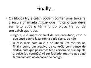 Finally...
• Os blocos try e catch podem conter uma terceira
cláusula chamada finally que indica o que deve
ser feito após o término do bloco try ou de
um catch qualquer.
– algo que é imprescindível de ser executado, caso o
que você queria fazer tenha dado certo, ou não
– O caso mais comum é o de liberar um recurso no
finally, como um arquivo ou conexão com banco de
dados, para que possamos ter a certeza de que aquele
arquivo (ou conexão) vá ser fechado, mesmo que algo
tenha falhado no decorrer do código.
 