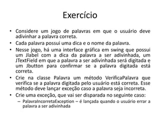 Exercício
• Considere um jogo de palavras em que o usuário deve
adivinhar a palavra correta.
• Cada palavra possui uma dica e o nome da palavra.
• Nesse jogo, há uma interface gráfica em swing que possui
um Jlabel com a dica da palavra a ser adivinhada, um
JTextField em que a palavra a ser adivinhada será digitada e
um Jbutton para confirmar se a palavra digitada está
correta.
• Crie na classe Palavra um método VerificaPalavra que
verifica se a palavra digitada pelo usuário está correta. Esse
método deve lançar exceção caso a palavra seja incorreta.
• Crie uma exceção, que vai ser disparada no seguinte caso:
– PalavraIncorretaException – é lançada quando o usuário errar a
palavra a ser adivinhada
 