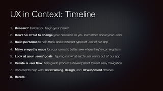 UX in Context: Timeline
1. Research before you begin your project
2. Don’t be afraid to change your decisions as you learn more about your users
3. Build personas to help think about different types of user of our app
4. Make empathy maps for your users to better see where they’re coming from
5. Look at your users’ goals: ﬁguring out what each user wants out of our app
6. Create a user ﬂow: help guide product’s development toward easy navigation
7. Documents help with: wireframing, design, and development choices
8. Iterate!
 