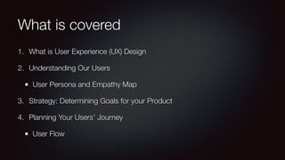 What is covered
1. What is User Experience (UX) Design
2. Understanding Our Users
User Persona and Empathy Map
3. Strategy: Determining Goals for your Product
4. Planning Your Users’ Journey
User Flow
 