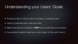 Understanding your Users’ Goals
It’s best to talk to current users if possible, or potential users
Listen to potential users, early and often
Make sure that you understand WHY they would want your product.
Your product needs to meet your users’ goals, or they won’t use it.
 