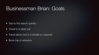 Businessman Brian: Goals
Get to the airport quickly
Travel in a clean car
Travel alone (not in a shuttle or carpool)
Book trip in advance
 