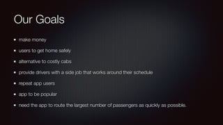 Our Goals
make money
users to get home safely
alternative to costly cabs
provide drivers with a side job that works around their schedule
repeat app users
app to be popular
need the app to route the largest number of passengers as quickly as possible.
 