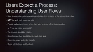 Users Expect a Process:
Understanding User Flows
User ﬂows are the route we want users to take from one end of the product to another.
NOT the only path users can take
Provide a plan to get users where they want to go as efﬁciently as possible.
“in as few clicks as possible”
The process should be intuitive
Speciﬁc steps they should take to reach their goal
Determine steps and order logically
Guide with buttons and feedback
 