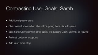 Contrasting User Goals: Sarah
Additional passengers
She doesn’t know when she will be going from place to place
Split Fare: Connect with other apps, like Square Cash, Venmo, or PayPal
Referral codes or coupons
Add in an extra stop
 