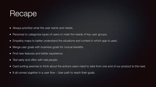Recape
Always prioritize what the user wants and needs.
Personas to categorize types of users to meet the needs of key user groups.
Empathy maps to better understand the situations and context in which app is used.
Merge user goals with business goals for mutual beneﬁts.
Find new features and better experience.
Test early and often with real people.
Card sorting exercise to think about the actions users need to take from one end of our product to the next.
It all comes together in a user ﬂow - User path to reach their goals.
 