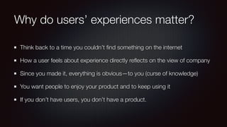Why do users’ experiences matter?
Think back to a time you couldn’t ﬁnd something on the internet
How a user feels about experience directly reﬂects on the view of company
Since you made it, everything is obvious—to you (curse of knowledge)
You want people to enjoy your product and to keep using it
If you don’t have users, you don’t have a product.
 