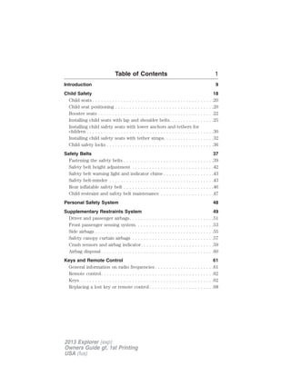 Table of Contents 1 
Introduction 9 
Child Safety 18 
Child seats . . . . . . . . . . . . . . . . . . . . . . . . . . . . . . . . . . . . . . . . . . .20 
Child seat positioning . . . . . . . . . . . . . . . . . . . . . . . . . . . . . . . . . . .20 
Booster seats . . . . . . . . . . . . . . . . . . . . . . . . . . . . . . . . . . . . . . . . .22 
Installing child seats with lap and shoulder belts. . . . . . . . . . . . . . . .25 
Installing child safety seats with lower anchors and tethers for 
children . . . . . . . . . . . . . . . . . . . . . . . . . . . . . . . . . . . . . . . . . . . . .30 
Installing child safety seats with tether straps. . . . . . . . . . . . . . . . . .32 
Child safety locks . . . . . . . . . . . . . . . . . . . . . . . . . . . . . . . . . . . . . .36 
Safety Belts 37 
Fastening the safety belts . . . . . . . . . . . . . . . . . . . . . . . . . . . . . . . .39 
Safety belt height adjustment . . . . . . . . . . . . . . . . . . . . . . . . . . . . .42 
Safety belt warning light and indicator chime . . . . . . . . . . . . . . . . . .43 
Safety belt-minder . . . . . . . . . . . . . . . . . . . . . . . . . . . . . . . . . . . . .43 
Rear inflatable safety belt . . . . . . . . . . . . . . . . . . . . . . . . . . . . . . . .46 
Child restraint and safety belt maintenance . . . . . . . . . . . . . . . . . . .47 
Personal Safety System 48 
Supplementary Restraints System 49 
Driver and passenger airbags. . . . . . . . . . . . . . . . . . . . . . . . . . . . . .51 
Front passenger sensing system. . . . . . . . . . . . . . . . . . . . . . . . . . . .53 
Side airbags . . . . . . . . . . . . . . . . . . . . . . . . . . . . . . . . . . . . . . . . . .55 
Safety canopy curtain airbags . . . . . . . . . . . . . . . . . . . . . . . . . . . . .57 
Crash sensors and airbag indicator. . . . . . . . . . . . . . . . . . . . . . . . . .59 
Airbag disposal . . . . . . . . . . . . . . . . . . . . . . . . . . . . . . . . . . . . . . . .60 
Keys and Remote Control 61 
General information on radio frequencies . . . . . . . . . . . . . . . . . . . . .61 
Remote control. . . . . . . . . . . . . . . . . . . . . . . . . . . . . . . . . . . . . . . .62 
Keys . . . . . . . . . . . . . . . . . . . . . . . . . . . . . . . . . . . . . . . . . . . . . . .62 
Replacing a lost key or remote control . . . . . . . . . . . . . . . . . . . . . . .68 
2013 Explorer (exp) 
Owners Guide gf, 1st Printing 
USA (fus) 
 