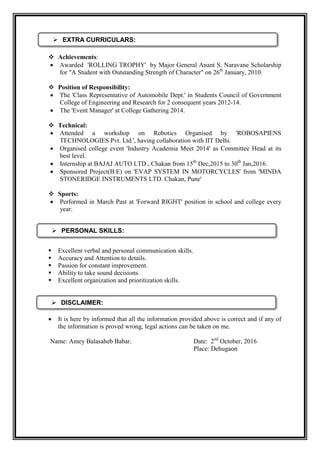  Achievements:
 Awarded 'ROLLING TROPHY' by Major General Anant S. Naravane Scholarship
for "A Student with Outstanding Strength of Character" on 26th
January, 2010.
 Position of Responsibility:
 The 'Class Representative of Automobile Dept.' in Students Council of Government
College of Engineering and Research for 2 consequent years 2012-14.
 The 'Event Manager' at College Gathering 2014.
 Technical:
 Attended a workshop on Robotics Organised by 'ROBOSAPIENS
TECHNOLOGIES Pvt. Ltd.', having collaboration with IIT Delhi.
 Organised college event 'Industry Academia Meet 2014' as Committee Head at its
best level.
 Internship at BAJAJ AUTO LTD., Chakan from 15th
Dec,2015 to 30th
Jan,2016.
 Sponsored Project(B.E) on 'EVAP SYSTEM IN MOTORCYCLES' from 'MINDA
STONERIDGE INSTRUMENTS LTD. Chakan, Pune'
 Sports:
 Performed in March Past at 'Forward RIGHT' position in school and college every
year.
 Excellent verbal and personal communication skills.
 Accuracy and Attention to details.
 Passion for constant improvement.
 Ability to take sound decisions.
 Excellent organization and prioritization skills.
 It is here by informed that all the information provided above is correct and if any of
the information is proved wrong, legal actions can be taken on me.
Name: Amey Balasaheb Babar. Date: 2nd
October, 2016
Place: Dehugaon
 PERSONAL SKILLS:
 EXTRA CURRICULARS:
 DISCLAIMER:
 