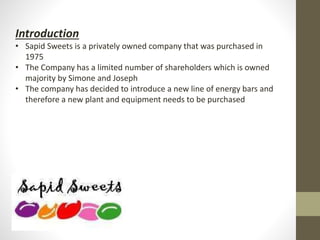 Introduction
• Sapid Sweets is a privately owned company that was purchased in
1975
• The Company has a limited number of shareholders which is owned
majority by Simone and Joseph
• The company has decided to introduce a new line of energy bars and
therefore a new plant and equipment needs to be purchased
 