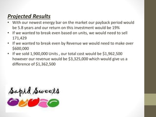 Projected Results
• With our newest energy bar on the market our payback period would
be 5.8 years and our return on this investment would be 19%
• If we wanted to break even based on units, we would need to sell
171,429
• If we wanted to break even by Revenue we would need to make over
$600,000
• If we sold 1,900,000 Units , our total cost would be $1,962,500
however our revenue would be $3,325,000 which would give us a
difference of $1,362,500
 