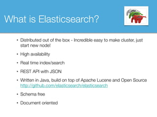• Distributed out of the box - Incredible easy to make cluster, just
start new node!
• High availability
• Real time index/search
• REST API with JSON
• Written in Java, build on top of Apache Lucene and Open Source 
http://github.com/elasticsearch/elasticsearch
• Schema free
• Document oriented
What is Elasticsearch?
 