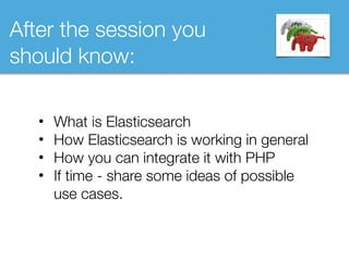 After the session you
should know:
• What is Elasticsearch
• How Elasticsearch is working in general
• How you can integrate it with PHP
• If time - share some ideas of possible
use cases.
 