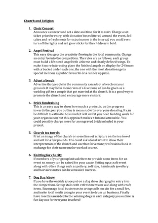 Church and Religion
1. Choir Concert
Announce a concert and set a date and time for it to start. Charge a set
ticket price for entry, with donation boxes littered around the event. Sell
cakes and refreshments for extra income in the interval, you could even
turn off the lights and sell glow sticks for the children to hold.
2. Angel Festival
This easy idea gets the creativity flowing in the local community. Charge
an entry fee into the competition. The rules are as follows, each group
must build a life-sized angel with a theme and clearly defined wings. To
make it more interesting place the finished angels on display for 24 hours
with a bucket under each one, the one with the most donations get a
special mention as public favourite or a runner up prize.
3. Adopt a bench
Advertise that people in the community can adopt a bench on your
grounds. It may be in memoriam of a loved one or can be given as a
wedding gift to a couple that got married at the church. It is a good way to
promote the church and encourage more visitors.
4. Brick fundraising
This is an easy way to show how much a project is, as the progress
towards the goal you outline is measurable by everyone donating. It can
be difficult to estimate how much it will cost if you need building work for
your organisation but this approach makes it fun and attainable. You
could possibly charge more for an engraved brick included in your
project.
5. Church tea towels
Print an image of the church or some lines of scripture on the tea towel
and sell for a few pounds. You could ask a local artist to draw their
interpretation of the church and use that for a more professional look in
exchange for their name on the work of course.
6. Knitting for charity
If members of your group knit ask them to provide some items for an
event so money can be raised for your cause. Setting up a craft event
along with other things such as pottery, soft toys, handmade jewellery
and hair accessories can be a massive success.
7. Dog Day/show
If you have the outside space put on a dog show charging for entry into
the competition. Set up stalls with refreshments on sale along with craft
items. Encourage local businesses to set up stalls on site for a small fee,
and invite local media along to your event to drum up business. Finally
have rosettes awarded to the winning dogs in each category you outline. A
fun day out for everyone involved!
 