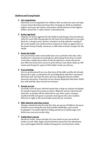 Children and Young People
1. Art competition
Advertise an art competition for children with an entry fee and a set topic
of your choice that they must base their drawing on. Hold an exhibition
night to announce the winner and auction off the pictures to the highest
bidder. Award the 1st place winner a donated prize.
2. Easter egg hunt
Organise an Easter egg hunt for the children and charge a few pounds per
entry for each child. Buy goodies for the hunt from wholesalers so you get
them for a cheaper price. Ask for volunteers to help with the running of
the event, maybe you could convince someone to make an appearance as
the Easter bunny. Finally, showcase a raffle with an Easter hamper for the
adults.
3. Name the teddy
Get your hands on the cutest teddy bear you can find for this idea. Ask a
toyshop for a donation in exchange for advertising. If you buy a scratch
card name a teddy sheet online it will already have a name chosen for
you. Whereas if you have access to print off your own sheet, make up 100
names and charge £1 a guess of the teddy’s name you choose.
4. Face painting
Get in a professional if you can, they have all the skills and the kit already.
All you do is take a commission for providing them with their customers.
Advertise well and state the price per face alongside pictures of kid’s
favourite characters. If parents can see clearly displayed what their child’s
face will look like they wont be too hesitant.
5. Sweets in a jar
Carefully count all your selected sweets into a large jar and put on display
for people to guess how many are there. Make the sweets colourful and
attractive so people will be enticed have a go. Have a piece of paper
numbered with each guess so people cannot guess the same number.
Whoever is right or the closest takes home the jar of sweets.
6. Bike obstacle and relay course
Charge a standard entry fee into the relay per group of children. Set up an
obstacle course along the way that includes challenges such as hula
hooping for 3 seconds without it falling and throw a ball through a net
before you can carry on the relay.
7. Teddy Bear’s picnic
Decide on a date, venue and time for your picnic so you can send out
invites to each child. Apply a fixed donation amount for the attendance;
you could suggest that the children bring picnic food they have made
 