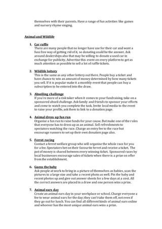 themselves with their parents. Have a range of fun activities like games
and nursery rhyme singing.
Animal and Wildlife
1. Car raffle
There are many people that no longer have use for their car and want a
fuss free way of getting rid of it, so donating could be the answer. Ask
around dealerships also that may be willing to donate a used car in
exchange for publicity. Advertise this event on every platform to get as
much attention as possible to sell a lot of raffle tickets.
2. Wildlife lottery
This is the same as any other lottery out there. People buy a ticket and
have chance to win an amount of money determined by how many tickets
you sell. If it is popular make it a monthly event that people can buy a
subscription to be entered into the draw.
3. Abseiling challenge
If you’re more of a risk taker when it comes to your fundraising, take on a
sponsored abseil challenge. Ask family and friends to sponsor your efforts
and come to watch you complete the task. Invite local media to the event
to raise your profile, ask them to link to a donation page.
4. Animal dress up fun run
Organise a fun run to raise funds for your cause. But make one of the rules
that everyone has to dress up as an animal. Sell refreshments to
spectators watching the race. Charge an entry fee to the race but
encourage runners to set up their own donation page also.
5. Ferret racing
Contact a ferret welfare group who will organise the whole race for you
for a fee. Spectators bet on their favourite ferret and receive a ticket. The
pot of money is shared between every winning ticket. Sponsored races by
local businesses encourage sales of tickets when there is a prize on offer
from the establishment.
6. Guess the baby
Ask people at work to bring in a picture of themselves as babies, scan the
pictures to a large size and take a recent photo as well. Pin the baby and
recent photos up and give out answer sheets for a few days at a cost. All
the correct answers are placed in a draw and one person wins a prize.
7. Animal ears day
Create an animal ears day in your workplace or school. Charge everyone a
fee to wear animal ears for the day; they can’t take them off, not even if
they go out for lunch. You can find all different kinds of animal ears online
and whoever has the most unique animal ears wins a prize.
 