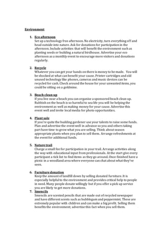Environment
1. Eco afternoon
Set up a technology free afternoon. No electricity, turn everything off and
head outside into nature. Ask for donations for participation in the
afternoon. Include activities that will benefit the environment such as
planting seeds or building a natural birdhouse. Advertise your eco
afternoon as a monthly event to encourage more visitors and donations
regularly.
2. Recycle
Whatever you can get your hands on there is money to be made. You will
be shocked at what can benefit your cause. Printer cartridges and old
unused technology like phones, cameras and music devices can be
recycled for cash. Check around the house for your unwanted items, you
could be sitting on a goldmine.
3. Beach clean up
If you live near a beach you can organise a sponsored beach clean up.
Rubbish on the beach is so harmful to sea life you will be helping the
environment as well as making money for your cause. Advertise this
event well and invite local media for photo opportunities.
4. Plant sale
If you’re quite the budding gardener use your talents to raise some funds.
Plan and advertise the event well in advance so you and others taking
part have time to grow what you are selling. Think about season
appropriate plants when you plan to sell them. Arrange refreshments at
the event for additional funds.
5. Nature trail
Charge a small fee for participation in your trail. Arrange activities along
the way with educational input from professionals. At the start give every
participant a tick list to find items as they go around. Once finished have a
picnic in a woodland area where everyone can chat about what they’ve
seen.
6. Furniture donation
Keep the amount of landfill down by selling donated furniture. It is
especially helpful to the environment and provides critical help to people
in need. Many people donate willingly but if you offer a pick up service
you are likely to get more donations.
7. Smencils
Smencils are scented pencils that are made out of recycled newspaper
and have different scents such as bubblegum and peppermint. These are
extremely popular with children and can make a big profit. Selling them
benefits the environment; advertise this fact when you sell them.
 