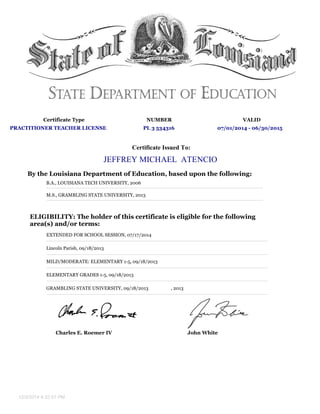 Certificate Type NUMBER VALID
PRACTITIONER TEACHER LICENSE PL 3 534316 07/01/2014 - 06/30/2015
Certificate Issued To:
JEFFREY MICHAEL ATENCIO
By the Louisiana Department of Education, based upon the following:
B.A., LOUISIANA TECH UNIVERSITY, 2006
M.S., GRAMBLING STATE UNIVERSITY, 2013
ELIGIBILITY: The holder of this certificate is eligible for the following
area(s) and/or terms:
EXTENDED FOR SCHOOL SESSION, 07/17/2014
Lincoln Parish, 09/18/2013
MILD/MODERATE: ELEMENTARY 1-5, 09/18/2013
ELEMENTARY GRADES 1-5, 09/18/2013
GRAMBLING STATE UNIVERSITY, 09/18/2013 , 2013
Charles E. Roemer IV John White
12/3/2014 4:32:57 PM
 