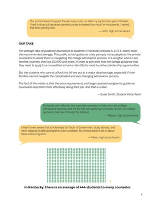 OUR TAKE
The average ratio of guidance counselors to students in Kentucky schools is 1:444, nearly twice
the recommended average. This public school guidance crisis prompts many people to hire private
counselors to assist them in navigating the college admissions process. In Lexington where I live,
families routinely shell out $3,000 and more, in order to give their kids the college guidance that
they need to apply to a competitive school or identify the most lucrative scholarship opportunities.
But the students who cannot afford this bill are put at a major disadvantage, especially if their
families cannot navigate the complicated and ever-changing admissions process.
	
The fact of the matter is that the extra requirements and large caseload assigned to guidance
counselors stop them from effectively doing their job. And that is unfair.
— Susie Smith, Student Voice Team
My family can’t afford to hire a private counselor to help me in the college
admissions process, and I’m the first one applying to schools. So far, my college
guidance has been through the Internet.
— Mason, high school senior
I wasn’t even aware that scholarships (to Youth in Government, study abroad, and
other capacity-building programs) were available. My school doesn’t tell us about
these extra programs.
— Niven, high school junior
Our school doesn’t support the arts very much, so after my sophomore year of theater,
I had to drop out because operating costs increased too much for my parents. I spend
that time working now.
— John, high school senior
9
 