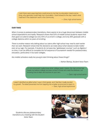OUR TAKE
When it comes to postsecondary transitions, there seems to be a huge disconnect between middle
school expectations and reality. Research shows that 93% of middle school students report that
their goal is to attend college but only 44% of us enroll in college, and only 26% graduate with a
college diploma within six years of enrolling.
There is another reason why talking about our plans after high school may need to start earlier
than we want. Research shows that the decisions we make about what classes to take matter
even at our age. For example, if students do not pass key “gatekeeper courses” such as Algebra I
on time, it can be difficult to complete the full sequence of coursework needed for postsecondary
education, particularly in four-year colleges.
Are middle schoolers really too young to start thinking about these things?
— Ashton Bishop, Student Voice Team
I’m not convinced I really know what ‘college ready’ means. My high school has
made me believe college success comes to those who read the textbook, not
knowing how to learn and survive on your own.
— Zach, high school senior
I wasn’t identified as gifted when I was in third grade, and I feel like it really stunted
my growth. The label prevented me from tapping into a better environment to learn in.
— Sara, high school sophomore
I wish there were ways teachers could prove to me that my education means some-
thing, why geometry could help me in journalism. I look forward to the day I watch what
I learned in the classroom work in the community.
— Zoha, high school senior
Students discuss postsecondary
transitions at a meeting with the Student
Voice Team
11
 