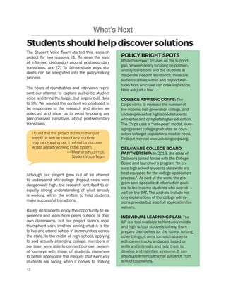 What’s Next
The Student Voice Team started this research
project for two reasons: [1] To raise the level
of informed discussion around postsecondary
transitions, and [2] To demonstrate ways stu-
dents can be integrated into the policymaking
process.
The hours of roundtables and interviews repre-
sent our attempt to capture authentic student
voice and bring the larger, but largely dull, data
to life. We wanted the content we produced to
be responsive to the research and stories we
collected and allow us to avoid imposing any
preconceived narratives about postsecondary
transitions.
Although our project grew out of an attempt
to understand why college dropout rates were
dangerously high, the research lent itself to an
equally strong understanding of what already
is working within the system to help students
make successful transitions.
Rarely do students enjoy the opportunity to ex-
perience and learn from peers outside of their
own classrooms, but our project team’s most
triumphant work involved seeing what it is like
to live and attend school in communities across
the state. In the midst of high school, applying
to and actually attending college, members of
our team were able to connect our own person-
al journeys with those of students elsewhere
to better appreciate the inequity that Kentucky
students are facing when it comes to making
Students should help discover solutions
POLICY BRIGHT SPOTS
While this report focuses on the support
gap between policy focusing on postsec-
ondary transitions and the students in
desperate need of assistance, there are
some initiatives within and beyond Ken-
tucky from which we can draw inspiration.
Here are just a few:
COLLEGE ADVISING CORPS: The
Corps works to increase the number of
low-income, first-generation college, and
underrepresented high school students
who enter and complete higher education.
The Corps uses a “near-peer” model, lever-
aging recent college graduates as coun-
selors to target populations most in need.
Find out more at www.advisingcorps.org.
DELAWARE COLLEGE BOARD
PARTNERSHIP: In 2013, the state of
Delaware joined forces with the College
Board and launched a program “to en-
sure high school students statewide are
best equipped for the college application
process.” As part of the work, the pro-
gram sent specialized information pack-
ets to low-income students who scored
well on the SAT. The packets include not
only explanations of the college admis-
sions process but also full application fee
waivers.
INDIVIDUAL LEARNING PLAN: The
ILP is a tool available to Kentucky middle
and high school students to help them
prepare themselves for the future. Among
other things, it aims to match students
with career tracks and goals based on
skills and interests and help them to
develop and maintain a resume. It can
also supplement personal guidance from
school counselors.
I found that this project did more than just
supply us with an idea of why students
may be dropping out; it helped us discover
what’s already working in the system.
— Meghana Kudrimoti,
Student Voice Team
12
 