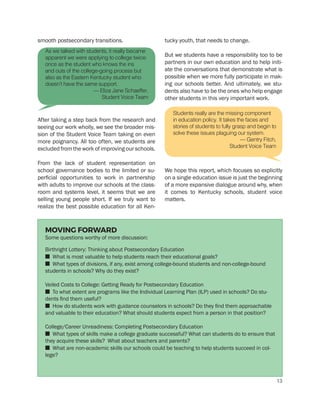 smooth postsecondary transitions.
After taking a step back from the research and
seeing our work wholly, we see the broader mis-
sion of the Student Voice Team taking on even
more poignancy. All too often, we students are
excluded from the work of improving our schools.
From the lack of student representation on
school governance bodies to the limited or su-
perficial opportunities to work in partnership
with adults to improve our schools at the class-
room and systems level, it seems that we are
selling young people short. If we truly want to
realize the best possible education for all Ken-
tucky youth, that needs to change.
But we students have a responsibility too to be
partners in our own education and to help initi-
ate the conversations that demonstrate what is
possible when we more fully participate in mak-
ing our schools better. And ultimately, we stu-
dents also have to be the ones who help engage
other students in this very important work.
We hope this report, which focuses so explicitly
on a single education issue is just the beginning
of a more expansive dialogue around why, when
it comes to Kentucky schools, student voice
matters.
Students really are the missing component
in education policy. It takes the faces and
stories of students to fully grasp and begin to
solve these issues plaguing our system.
— Gentry Fitch,
Student Voice Team
As we talked with students, it really became
apparent we were applying to college twice:
once as the student who knows the ins
and outs of the college-going process but
also as the Eastern Kentucky student who
doesn’t have the same support.
— Eliza Jane Schaeffer,
Student Voice Team
MOVING FORWARD
Some questions worthy of more discussion:
Birthright Lottery: Thinking about Postsecondary Education
n What is most valuable to help students reach their educational goals?
n What types of divisions, if any, exist among college-bound students and non-college-bound
students in schools? Why do they exist?
Veiled Costs to College: Getting Ready for Postsecondary Education
n To what extent are programs like the Individual Learning Plan (ILP) used in schools? Do stu-
dents find them useful?
n How do students work with guidance counselors in schools? Do they find them approachable
and valuable to their education? What should students expect from a person in that position?
College/Career Unreadiness: Completing Postsecondary Education
n What types of skills make a college graduate successful? What can students do to ensure that
they acquire these skills? What about teachers and parents?
n What are non-academic skills our schools could be teaching to help students succeed in col-
lege?
13
 
