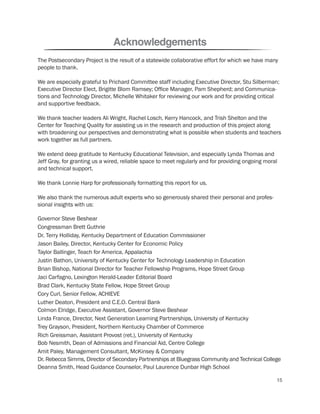 Acknowledgements
The Postsecondary Project is the result of a statewide collaborative effort for which we have many
people to thank.
We are especially grateful to Prichard Committee staff including Executive Director, Stu Silberman;
Executive Director Elect, Brigitte Blom Ramsey; Office Manager, Pam Shepherd; and Communica-
tions and Technology Director, Michelle Whitaker for reviewing our work and for providing critical
and supportive feedback.
We thank teacher leaders Ali Wright, Rachel Losch, Kerry Hancock, and Trish Shelton and the
Center for Teaching Quality for assisting us in the research and production of this project along
with broadening our perspectives and demonstrating what is possible when students and teachers
work together as full partners.
We extend deep gratitude to Kentucky Educational Television, and especially Lynda Thomas and
Jeff Gray, for granting us a wired, reliable space to meet regularly and for providing ongoing moral
and technical support.
We thank Lonnie Harp for professionally formatting this report for us.
We also thank the numerous adult experts who so generously shared their personal and profes-
sional insights with us:
Governor Steve Beshear
Congressman Brett Guthrie
Dr. Terry Holliday, Kentucky Department of Education Commissioner
Jason Bailey, Director, Kentucky Center for Economic Policy
Taylor Ballinger, Teach for America, Appalachia
Justin Bathon, University of Kentucky Center for Technology Leadership in Education
Brian Bishop, National Director for Teacher Fellowship Programs, Hope Street Group
Jaci Carfagno, Lexington Herald-Leader Editorial Board
Brad Clark, Kentucky State Fellow, Hope Street Group
Cory Curl, Senior Fellow, ACHIEVE
Luther Deaton, President and C.E.O. Central Bank
Colmon Elridge, Executive Assistant, Governor Steve Beshear
Linda France, Director, Next Generation Learning Partnerships, University of Kentucky
Trey Grayson, President, Northern Kentucky Chamber of Commerce
Rich Greissman, Assistant Provost (ret.), University of Kentucky
Bob Nesmith, Dean of Admissions and Financial Aid, Centre College
Amit Paley, Management Consultant, McKinsey & Company
Dr. Rebecca Simms, Director of Secondary Partnerships at Bluegrass Community and Technical College
Deanna Smith, Head Guidance Counselor, Paul Laurence Dunbar High School
15
 