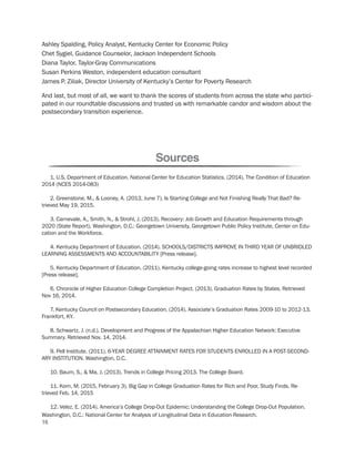 Sources
1. U.S. Department of Education, National Center for Education Statistics. (2014). The Condition of Education
2014 (NCES 2014-083)
2. Greenstone, M., & Looney, A. (2013, June 7). Is Starting College and Not Finishing Really That Bad? Re-
trieved May 19, 2015.
3. Carnevale, A., Smith, N., & Strohl, J. (2013). Recovery: Job Growth and Education Requirements through
2020 (State Report). Washington, D.C.: Georgetown University, Georgetown Public Policy Institute, Center on Edu-
cation and the Workforce.
4. Kentucky Department of Education. (2014). SCHOOLS/DISTRICTS IMPROVE IN THIRD YEAR OF UNBRIDLED
LEARNING ASSESSMENTS AND ACCOUNTABILITY [Press release].
5. Kentucky Department of Education. (2011). Kentucky college-going rates increase to highest level recorded
[Press release].
6. Chronicle of Higher Education College Completion Project. (2013). Graduation Rates by States. Retrieved
Nov 16, 2014.
7. Kentucky Council on Postsecondary Education. (2014). Associate’s Graduation Rates 2009-10 to 2012-13.
Frankfort, KY.
8. Schwartz, J. (n.d.). Development and Progress of the Appalachian Higher Education Network: Executive
Summary. Retrieved Nov. 14, 2014.
9. Pell Institute. (2011). 6-YEAR DEGREE ATTAINMENT RATES FOR STUDENTS ENROLLED IN A POST-SECOND-
ARY INSTITUTION. Washington, D.C.
10. Baum, S., & Ma, J. (2013). Trends in College Pricing 2013. The College Board.
11. Korn, M. (2015, February 3). Big Gap in College Graduation Rates for Rich and Poor, Study Finds. Re-
trieved Feb. 14, 2015
12. Velez, E. (2014). America’s College Drop-Out Epidemic: Understanding the College Drop-Out Population.
Washington, D.C.: National Center for Analysis of Longitudinal Data in Education Research.
Ashley Spalding, Policy Analyst, Kentucky Center for Economic Policy
Chet Sygiel, Guidance Counselor, Jackson Independent Schools
Diana Taylor, Taylor-Gray Communications
Susan Perkins Weston, independent education consultant
James P. Ziliak, Director University of Kentucky’s Center for Poverty Research
And last, but most of all, we want to thank the scores of students from across the state who partici-
pated in our roundtable discussions and trusted us with remarkable candor and wisdom about the
postsecondary transition experience.
16
 