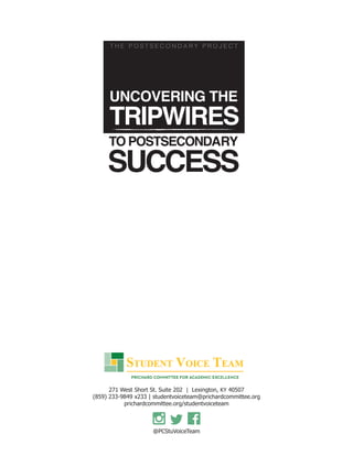 UNCOVERING THE
TRIPWIRES
TO POSTSECONDARY
SUCCESS
T H E P O S T S E C O N D A R Y P R O J E C T
271 West Short St. Suite 202 | Lexington, KY 40507
(859) 233-9849 x233 | studentvoiceteam@prichardcommittee.org
prichardcommittee.org/studentvoiceteam
@PCStuVoiceTeam
271 West Short St. Suite 202 | Lexington, KY 40507KY 40507KY
 