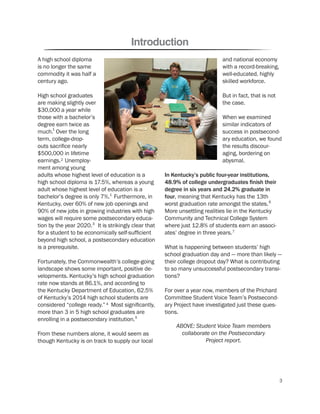 and national economy
with a record-breaking,
well-educated, highly
skilled workforce.
But in fact, that is not
the case.
When we examined
similar indicators of
success in postsecond-
ary education, we found
the results discour-
aging, bordering on
abysmal.
In Kentucky’s public four-year institutions,
48.9% of college undergraduates ﬁnish their
degree in six years and 24.2% graduate in
four, meaning that Kentucky has the 13th
worst graduation rate amongst the states.
More unsettling realities lie in the Kentucky
Community and Technical College System
where just 12.8% of students earn an associ-
ates’ degree in three years.
What is happening between students’ high
school graduation day and — more than likely —
their college dropout day? What is contributing
to so many unsuccessful postsecondary transi-
tions?
For over a year now, members of the Prichard
Committee Student Voice Team’s Postsecond-
ary Project have investigated just these ques-
tions.
A high school diploma
is no longer the same
commodity it was half a
century ago.
High school graduates
are making slightly over
$30,000 a year while
those with a bachelor’s
degree earn twice as
much. Over the long
term, college-drop-
outs sacrifice nearly
$500,000 in lifetime
earnings. Unemploy-
ment among young
adults whose highest level of education is a
high school diploma is 17.5%, whereas a young
adult whose highest level of education is a
bachelor’s degree is only 7%. Furthermore, in
Kentucky, over 60% of new job openings and
90% of new jobs in growing industries with high
wages will require some postsecondary educa-
tion by the year 2020. It is strikingly clear that
for a student to be economically self-sufficient
beyond high school, a postsecondary education
is a prerequisite.
Fortunately, the Commonwealth’s college-going
landscape shows some important, positive de-
velopments. Kentucky’s high school graduation
rate now stands at 86.1%, and according to
the Kentucky Department of Education, 62.5%
of Kentucky’s 2014 high school students are
considered “college ready.” Most significantly,
more than 3 in 5 high school graduates are
enrolling in a postsecondary institution.
From these numbers alone, it would seem as
though Kentucky is on track to supply our local
Introduction
ABOVE: Student Voice Team members
collaborate on the Postsecondary
Project report.
1
2
1
3
4
5
6
7
3
 