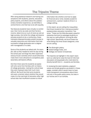 The Tripwire Theme
After doing statistical research and having con-
versations with students, parents, educators,
policy experts, and others about the postsec-
ondary transition experience, we identified a
central theme: one that has to do with equality.
Two features students have virtually no control
over, their home zip code and their family’s
income, determine so much of what we call col-
lege success. And while the college admissions
process purports to be a meritocracy, these
indicators disproportionately predict access to
valuable resources and information that help
successful college graduates earn a degree
with manageable or no debt.
Some of the students we talked with, for exam-
ple, told us they needed to work for pay during
the school year and forgo the often expensive
extracurricular activities which would otherwise
make them more attractive to competitive post-
secondary admissions offices.
And then there were the students we spoke
with who came from families with no history
of college graduates, making the cultural leap
they were hoping to take that much more
difficult. We found too that some students
who were uncertain about whether they would
make it to the next level of education after high
school also had insufficient access to critical
information like whether and how to apply
for financial aid or what, besides academic
achievement, a person needs to thrive in a
college setting.
In this report, we are calling the inequalities
that thwart students from making successful
postsecondary education transitions “trip-
wires.” These are the little-discussed, powerful
obstacles that tend to sabotage students on
the way to a self-sufficient, thriving life after
high school. Specifically, we found these trip-
wires falling into three broad categories, ones
we are calling:
n The Birthright Lottery,
n Veiled College Costs, and
n College and Career Unreadiness
The tripwires we highlight in this report repre-
sent our attempt to raise the level of informed
discussion among people who most stand to
directly benefit from it — students and families.
In reviewing the stark statistics, poignant
voices and simple graphics we present in these
pages, consider what it would mean to have
more transparent conversations about them
not only in the public policy arena, but also in
our homes and in our schools.
4
 