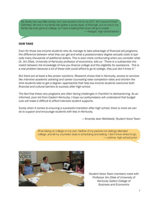 OUR TAKE
Even for those low-income students who do manage to take advantage of financial aid programs,
the difference between what they can get and what a postsecondary degree actually costs is typi-
cally many thousands of additional dollars. This is even more confounding when you consider what
Dr. Jim Ziliak, University of Kentucky professor of economics, told us: “There is a substantial mis-
match between the knowledge of how you finance college and the eligibility for assistance. This is
a real problem because a lot of these kids could afford to go to college, they just don’t know it.”
But there are at least a few proven solutions. Research shows that in Kentucky, access to services
like intensive academic advising and career counseling raise completion rates and shorten the
time students take to get a degree—approaches that help low-income students overcome both
financial and cultural barriers to success after high school.
The fact that these very programs are often facing challenges in Frankfort is disheartening. As an
informed, poor kid from Eastern Kentucky, I hope our policymakers will understand that budget
cuts will make it difficult to afford intensive student supports.
Surely when it comes to ensuring a successful transition after high school, there is more we can
do to support and encourage students with less in Kentucky.
— Amanda Jean Wahlstedt, Student Voice Team
My family has very little money, but I just scored a 23 on my ACT. Am I proud of that?
Definitely. No one in my family has gotten a score close to that high, but no one in my
family has ever gone to college, so I have a feeling that score will go to waste.
— Keegan, high school senior
I’ll be taking on college on my own. Neither of my parents nor siblings attended
college, and all my counselor does is scheduling and testing. I don’t know where to go.
— LeAnna, high school junior
Student Voice Team members meet with
Professor Jim Ziliak of University of
Kentucky Gatton College of
Business and Economics
7
 