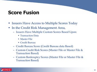 19
Score Fusion
• Issuers Have Access to Multiple Scores Today
• In the Credit Risk Management Area,
– Issuers Have Multiple Custom Scores Based Upon:
• Transaction Data
• Master File
• Credit Bureau
– Credit Bureau Score (Credit Bureau data Based)
– Custom Credit Risk Scores (Master File or Master File &
Transaction Based)
– Custom Bankruptcy Scores (Master File or Master File &
Transaction Based)
 