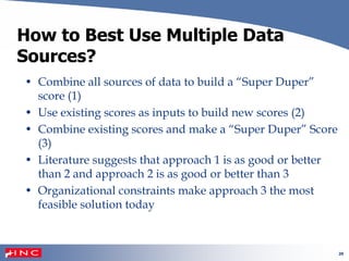 20
How to Best Use Multiple Data
Sources?
• Combine all sources of data to build a “Super Duper”
score (1)
• Use existing scores as inputs to build new scores (2)
• Combine existing scores and make a “Super Duper” Score
(3)
• Literature suggests that approach 1 is as good or better
than 2 and approach 2 is as good or better than 3
• Organizational constraints make approach 3 the most
feasible solution today
 
