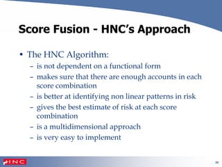 22
Score Fusion - HNC’s Approach
• The HNC Algorithm:
– is not dependent on a functional form
– makes sure that there are enough accounts in each
score combination
– is better at identifying non linear patterns in risk
– gives the best estimate of risk at each score
combination
– is a multidimensional approach
– is very easy to implement
 